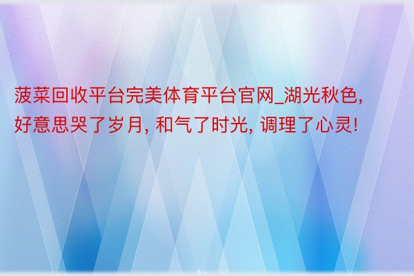 菠菜回收平台完美体育平台官网_湖光秋色, 好意思哭了岁月, 和气了时光, 调理了心灵!