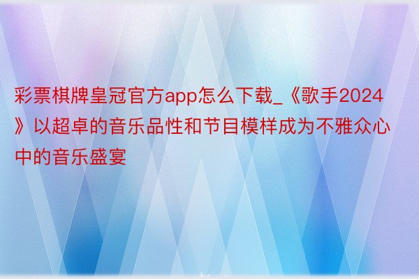 彩票棋牌皇冠官方app怎么下载_《歌手2024》以超卓的音乐品性和节目模样成为不雅众心中的音乐盛宴