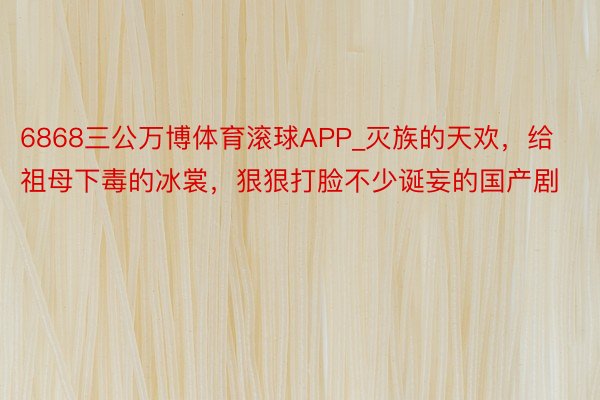 6868三公万博体育滚球APP_灭族的天欢，给祖母下毒的冰裳，狠狠打脸不少诞妄的国产剧