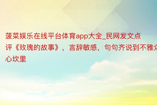 菠菜娱乐在线平台体育app大全_民网发文点评《玫瑰的故事》，言辞敏感，句句齐说到不雅众心坎里