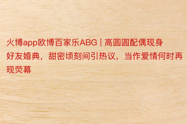 火博app欧博百家乐ABG | 高圆圆配偶现身好友婚典，甜密顷刻间引热议，当作爱情何时再现荧幕