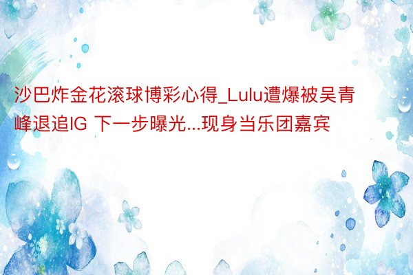 沙巴炸金花滚球博彩心得_Lulu遭爆被吴青峰退追IG 下一步曝光...现身当乐团嘉宾