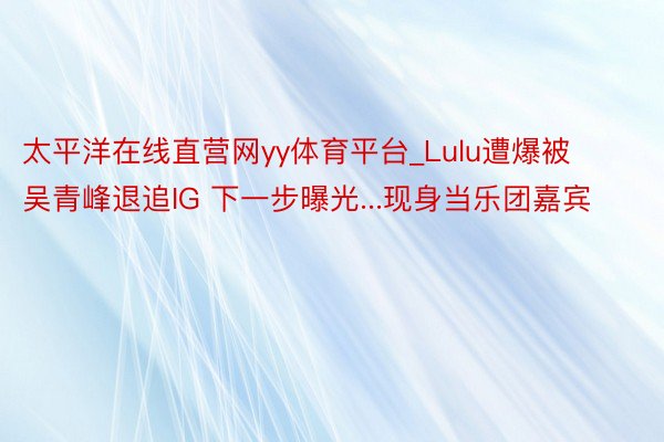 太平洋在线直营网yy体育平台_Lulu遭爆被吴青峰退追IG 下一步曝光...现身当乐团嘉宾