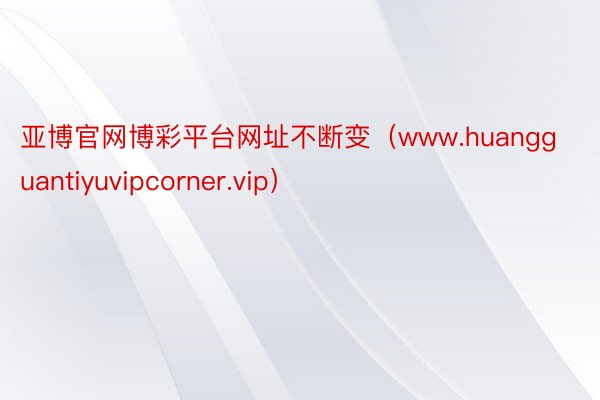 亚博官网博彩平台网址不断变（www.huangguantiyuvipcorner.vip）