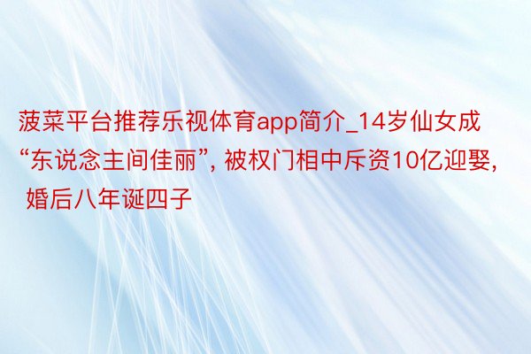 菠菜平台推荐乐视体育app简介_14岁仙女成“东说念主间佳丽”, 被权门相中斥资10亿迎娶, 婚后八年诞四子