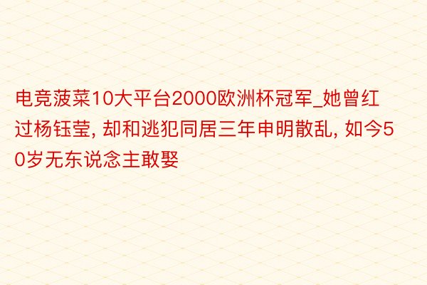 电竞菠菜10大平台2000欧洲杯冠军_她曾红过杨钰莹, 却和逃犯同居三年申明散乱, 如今50岁无东说念主敢娶
