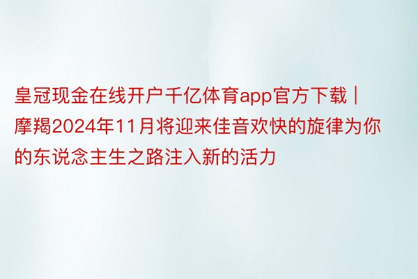 皇冠现金在线开户千亿体育app官方下载 | 摩羯2024年11月将迎来佳音欢快的旋律为你的东说念主生之路注入新的活力