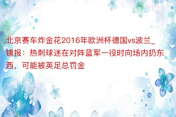 北京赛车炸金花2016年欧洲杯德国vs波兰_镜报：热刺球迷在对阵蓝军一役时向场内扔东西，可能被英足总罚金