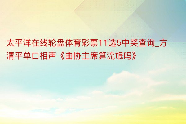 太平洋在线轮盘体育彩票11选5中奖查询_方清平单口相声《曲协主席算流氓吗》