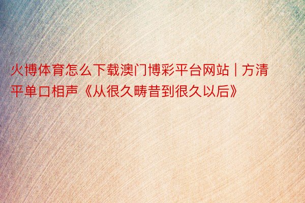 火博体育怎么下载澳门博彩平台网站 | 方清平单口相声《从很久畴昔到很久以后》