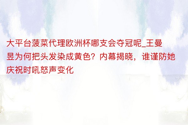 大平台菠菜代理欧洲杯哪支会夺冠呢_王曼昱为何把头发染成黄色？内幕揭晓，谁谨防她庆祝时吼怒声变化