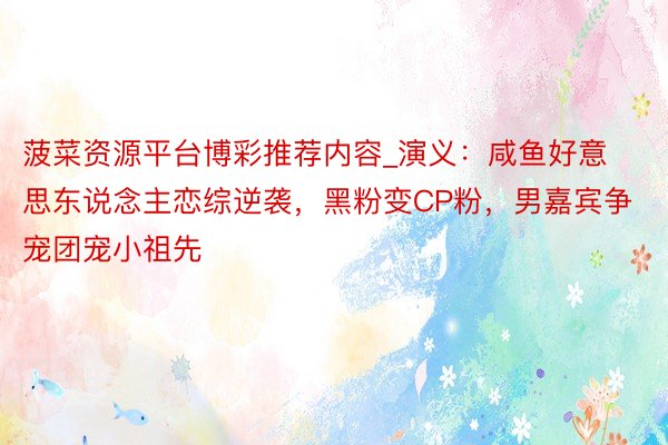菠菜资源平台博彩推荐内容_演义：咸鱼好意思东说念主恋综逆袭，黑粉变CP粉，男嘉宾争宠团宠小祖先