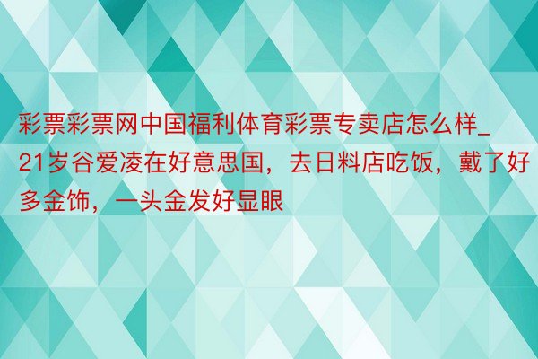 彩票彩票网中国福利体育彩票专卖店怎么样_21岁谷爱凌在好意思国，去日料店吃饭，戴了好多金饰，一头金发好显眼